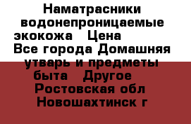 Наматрасники водонепроницаемые экокожа › Цена ­ 1 602 - Все города Домашняя утварь и предметы быта » Другое   . Ростовская обл.,Новошахтинск г.